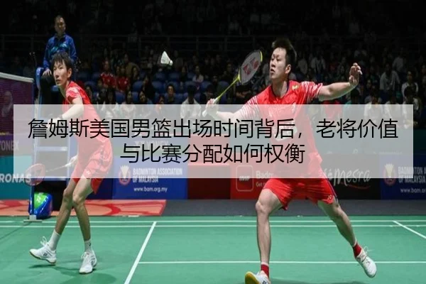 詹姆斯美国男篮出场时间背后，老将价值与比赛分配如何权衡