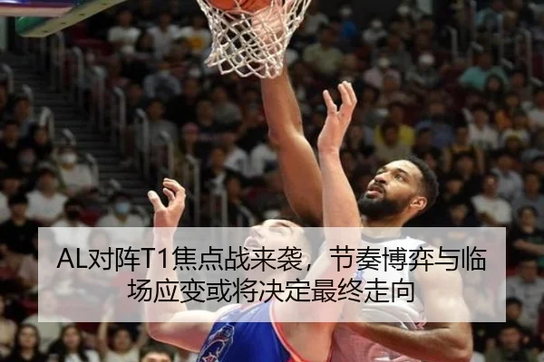 AL对阵T1焦点战来袭，节奏博弈与临场应变或将决定最终走向